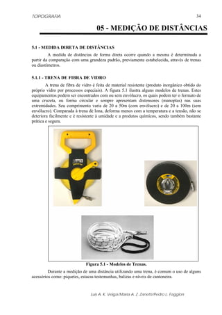TOPOGRAFIA
Luis A. K. Veiga/Maria A. Z. Zanetti/Pedro L. Faggion
34
5.1 - MEDIDA DIRETA DE DISTÂNCIAS
A medida de distâncias de forma direta ocorre quando a mesma é determinada a
partir da comparação com uma grandeza padrão, previamente estabelecida, através de trenas
ou diastímetros.
5.1.1 - TRENA DE FIBRA DE VIDRO
A trena de fibra de vidro é feita de material resistente (produto inorgânico obtido do
próprio vidro por processos especiais). A figura 5.1 ilustra alguns modelos de trenas. Estes
equipamentos podem ser encontrados com ou sem envólucro, os quais podem ter o formato de
uma cruzeta, ou forma circular e sempre apresentam distensores (manoplas) nas suas
extremidades. Seu comprimento varia de 20 a 50m (com envólucro) e de 20 a 100m (sem
envólucro). Comparada à trena de lona, deforma menos com a temperatura e a tensão, não se
deteriora facilmente e é resistente à umidade e a produtos químicos, sendo também bastante
prática e segura.
Figura 5.1 - Modelos de Trenas.
Durante a medição de uma distância utilizando uma trena, é comum o uso de alguns
acessórios como: piquetes, estacas testemunhas, balizas e níveis de cantoneira.
05 - MEDIÇÃO DE DISTÂNCIAS
 