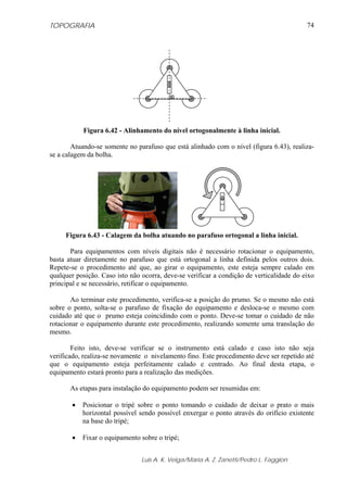 TOPOGRAFIA
Luis A. K. Veiga/Maria A. Z. Zanetti/Pedro L. Faggion
74
Figura 6.42 - Alinhamento do nível ortogonalmente à linha inicial.
Atuando-se somente no parafuso que está alinhado com o nível (figura 6.43), realiza-
se a calagem da bolha.
Figura 6.43 - Calagem da bolha atuando no parafuso ortogonal a linha inicial.
Para equipamentos com níveis digitais não é necessário rotacionar o equipamento,
basta atuar diretamente no parafuso que está ortogonal a linha definida pelos outros dois.
Repete-se o procedimento até que, ao girar o equipamento, este esteja sempre calado em
qualquer posição. Caso isto não ocorra, deve-se verificar a condição de verticalidade do eixo
principal e se necessário, retificar o equipamento.
Ao terminar este procedimento, verifica-se a posição do prumo. Se o mesmo não está
sobre o ponto, solta-se o parafuso de fixação do equipamento e desloca-se o mesmo com
cuidado até que o prumo esteja coincidindo com o ponto. Deve-se tomar o cuidado de não
rotacionar o equipamento durante este procedimento, realizando somente uma translação do
mesmo.
Feito isto, deve-se verificar se o instrumento está calado e caso isto não seja
verificado, realiza-se novamente o nivelamento fino. Este procedimento deve ser repetido até
que o equipamento esteja perfeitamente calado e centrado. Ao final desta etapa, o
equipamento estará pronto para a realização das medições.
As etapas para instalação do equipamento podem ser resumidas em:
• Posicionar o tripé sobre o ponto tomando o cuidado de deixar o prato o mais
horizontal possível sendo possível enxergar o ponto através do orifício existente
na base do tripé;
• Fixar o equipamento sobre o tripé;
 