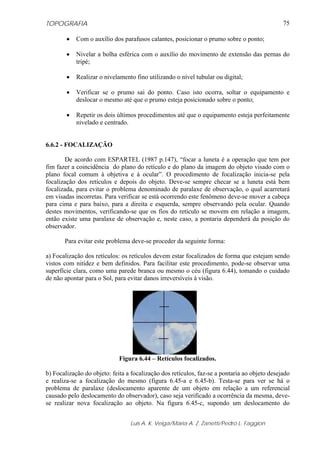 TOPOGRAFIA
Luis A. K. Veiga/Maria A. Z. Zanetti/Pedro L. Faggion
75
• Com o auxílio dos parafusos calantes, posicionar o prumo sobre o ponto;
• Nivelar a bolha esférica com o auxílio do movimento de extensão das pernas do
tripé;
• Realizar o nivelamento fino utilizando o nível tubular ou digital;
• Verificar se o prumo sai do ponto. Caso isto ocorra, soltar o equipamento e
deslocar o mesmo até que o prumo esteja posicionado sobre o ponto;
• Repetir os dois últimos procedimentos até que o equipamento esteja perfeitamente
nivelado e centrado.
6.6.2 - FOCALIZAÇÃO
De acordo com ESPARTEL (1987 p.147), “focar a luneta é a operação que tem por
fim fazer a coincidência do plano do retículo e do plano da imagem do objeto visado com o
plano focal comum à objetiva e à ocular”. O procedimento de focalização inicia-se pela
focalização dos retículos e depois do objeto. Deve-se sempre checar se a luneta está bem
focalizada, para evitar o problema denominado de paralaxe de observação, o qual acarretará
em visadas incorretas. Para verificar se está ocorrendo este fenômeno deve-se mover a cabeça
para cima e para baixo, para a direita e esquerda, sempre observando pela ocular. Quando
destes movimentos, verificando-se que os fios do retículo se movem em relação a imagem,
então existe uma paralaxe de observação e, neste caso, a pontaria dependerá da posição do
observador.
Para evitar este problema deve-se proceder da seguinte forma:
a) Focalização dos retículos: os retículos devem estar focalizados de forma que estejam sendo
vistos com nitidez e bem definidos. Para facilitar este procedimento, pode-se observar uma
superfície clara, como uma parede branca ou mesmo o céu (figura 6.44), tomando o cuidado
de não apontar para o Sol, para evitar danos irreversíveis à visão.
Figura 6.44 – Retículos focalizados.
b) Focalização do objeto: feita a focalização dos retículos, faz-se a pontaria ao objeto desejado
e realiza-se a focalização do mesmo (figura 6.45-a e 6.45-b). Testa-se para ver se há o
problema de paralaxe (deslocamento aparente de um objeto em relação a um referencial
causado pelo deslocamento do observador), caso seja verificado a ocorrência da mesma, deve-
se realizar nova focalização ao objeto. Na figura 6.45-c, supondo um deslocamento do
 