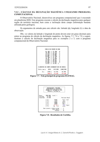 TOPOGRAFIA
Luis A. K. Veiga/Maria A. Z. Zanetti/Pedro L. Faggion
87
7.3.3 - CÁLCULO DA DECLINAÇÃO MAGNÉTICA UTILIZANDO PROGRAMA
COMPUTACIONAL
O Observatório Nacional, desenvolveu um programa computacional que é executado
em plataforma DOS. Este programa executa o cálculo da declinação magnética para qualquer
região do território nacional, bem como a inclinação deste campo (informação bastante
utilizada pelos geólogos).
Os argumentos de entrada para este cálculo são: latitude (φ), longitude (λ) e data da
observação.
Obs.: os valores da latitude e longitude do ponto devem estar em graus decimais para
entrar no programa de cálculo da declinação magnética. As figuras 7.7, 7.8 e 7.9, a seguir,
ilustram o cálculo da declinação magnética para os exemplos 2 e 3, com o programa
computacional do Observatório Nacional.
Figura 7.7 - Tela principal do programa ELEMAG.
Figura 7.8 - Resultados de Curitiba.
 