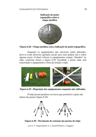 FUNDAMENTOS DE TOPOGRAFIA
Luis A. K. Veiga/Maria A. Z. Zanetti/Pedro L. Faggion
95
Figura 6.28 - Chapa metálica com a indicação do ponto topográfico.
Enquanto os equipamentos não estiverem sendo utilizados,
deve-se evitar deixá-los apoiados em pé, pois estes podem cair e sofrer
alguma avaria. O ideal é deixar os equipamentos sempre “deitados” no
chão, conforme ilustra a figura 6.29. Escolhido o ponto onde será
estacionado o equipamento, é hora de instalar o tripé.
Figura 6.29 - Disposição dos equipamentos enquanto não utilizados.
O tripé possui parafusos ou travas que permitem o ajuste das
alturas das pernas (figura 6.30).
Figura 6.30 - Movimento de extensão das pernas do tripé.
Indicação do ponto
topográfico sobre a
chapa metálica
 