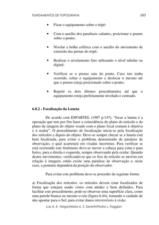 FUNDAMENTOS DE TOPOGRAFIA
Luis A. K. Veiga/Maria A. Z. Zanetti/Pedro L. Faggion
103
• Fixar o equipamento sobre o tripé;
• Com o auxílio dos parafusos calantes, posicionar o prumo
sobre o ponto;
• Nivelar a bolha esférica com o auxílio do movimento de
extensão das pernas do tripé;
• Realizar o nivelamento fino utilizando o nível tubular ou
digital;
• Verificar se o prumo saiu do ponto. Caso isto tenha
ocorrido, soltar o equipamento e deslocar o mesmo até
que o prumo esteja posicionado sobre o ponto;
• Repetir os dois últimos procedimentos até que o
equipamento esteja perfeitamente nivelado e centrado.
6.8.2 - Focalização da Luneta
De acordo com ESPARTEL (1987 p.147), “focar a luneta é a
operação que tem por fim fazer a coincidência do plano do retículo e do
plano da imagem do objeto visado com o plano focal comum à objetiva
e à ocular”. O procedimento de focalização inicia-se pela focalização
dos retículos e depois do objeto. Deve-se sempre checar se a luneta está
bem focalizada, para evitar o problema denominado de paralaxe de
observação, o qual acarretará em visadas incorretas. Para verificar se
está ocorrendo este fenômeno deve-se mover a cabeça para cima e para
baixo, para a direita e esquerda, sempre observando pela ocular. Quando
destes movimentos, verificando-se que os fios do retículo se movem em
relação à imagem, então existe uma paralaxe de observação e, neste
caso, a pontaria dependerá da posição do observador.
Para evitar este problema deve-se proceder da seguinte forma:
a) Focalização dos retículos: os retículos devem estar focalizados de
forma que estejam sendo vistos com nitidez e bem definidos. Para
facilitar este procedimento, pode-se observar uma superfície clara, como
uma parede branca ou mesmo o céu (figura 6.44), tomando o cuidado de
não apontar para o Sol, para evitar danos irreversíveis à visão.
 
