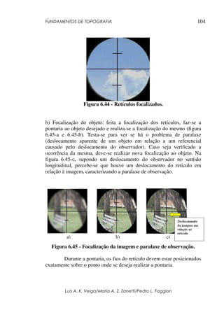 FUNDAMENTOS DE TOPOGRAFIA
Luis A. K. Veiga/Maria A. Z. Zanetti/Pedro L. Faggion
104
Figura 6.44 - Retículos focalizados.
b) Focalização do objeto: feita a focalização dos retículos, faz-se a
pontaria ao objeto desejado e realiza-se a focalização do mesmo (figura
6.45-a e 6.45-b). Testa-se para ver se há o problema de paralaxe
(deslocamento aparente de um objeto em relação a um referencial
causado pelo deslocamento do observador). Caso seja verificado a
ocorrência da mesma, deve-se realizar nova focalização ao objeto. Na
figura 6.45-c, supondo um deslocamento do observador no sentido
longitudinal, percebe-se que houve um deslocamento do retículo em
relação à imagem, caracterizando a paralaxe de observação.
Figura 6.45 - Focalização da imagem e paralaxe de observação.
Durante a pontaria, os fios do retículo devem estar posicionados
exatamente sobre o ponto onde se deseja realizar a pontaria.
 