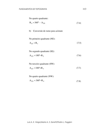 FUNDAMENTOS DE TOPOGRAFIA
Luis A. K. Veiga/Maria A. Z. Zanetti/Pedro L. Faggion
113
No quarto quadrante:
Z44 A-360ºR = (7.4)
b) Conversão de rumo para azimute
No primeiro quadrante (NE):
1Z1 RA = (7.5)
No segundo quadrante (SE):
22Z Rº180A −= (7.6)
No terceiro quadrante (SW):
33Z Rº180A += (7.7)
No quarto quadrante (NW):
44Z Rº360A −= (7.8)
 
