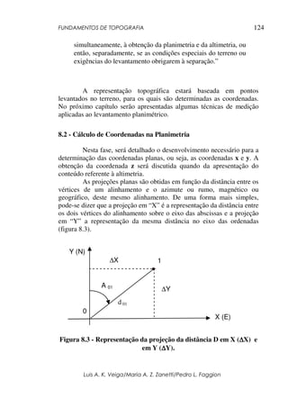 FUNDAMENTOS DE TOPOGRAFIA
Luis A. K. Veiga/Maria A. Z. Zanetti/Pedro L. Faggion
124
simultaneamente, à obtenção da planimetria e da altimetria, ou
então, separadamente, se as condições especiais do terreno ou
exigências do levantamento obrigarem à separação.”
A representação topográfica estará baseada em pontos
levantados no terreno, para os quais são determinadas as coordenadas.
No próximo capítulo serão apresentadas algumas técnicas de medição
aplicadas ao levantamento planimétrico.
8.2 - Cálculo de Coordenadas na Planimetria
Nesta fase, será detalhado o desenvolvimento necessário para a
determinação das coordenadas planas, ou seja, as coordenadas x e y. A
obtenção da coordenada z será discutida quando da apresentação do
conteúdo referente à altimetria.
As projeções planas são obtidas em função da distância entre os
vértices de um alinhamento e o azimute ou rumo, magnético ou
geográfico, deste mesmo alinhamento. De uma forma mais simples,
pode-se dizer que a projeção em “X” é a representação da distância entre
os dois vértices do alinhamento sobre o eixo das abscissas e a projeção
em “Y” a representação da mesma distância no eixo das ordenadas
(figura 8.3).
Figura 8.3 - Representação da projeção da distância D em X (∆∆∆∆X) e
em Y (∆∆∆∆Y).
X (E)
A 01
0
1
Y (N)
∆X
∆Y
d 01
 