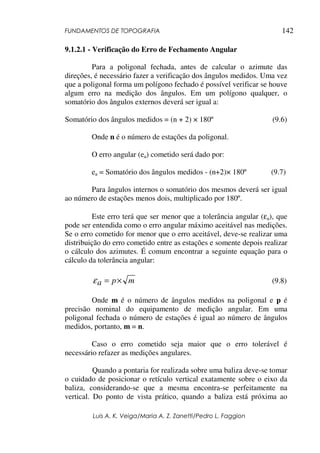 FUNDAMENTOS DE TOPOGRAFIA
Luis A. K. Veiga/Maria A. Z. Zanetti/Pedro L. Faggion
142
9.1.2.1 - Verificação do Erro de Fechamento Angular
Para a poligonal fechada, antes de calcular o azimute das
direções, é necessário fazer a verificação dos ângulos medidos. Uma vez
que a poligonal forma um polígono fechado é possível verificar se houve
algum erro na medição dos ângulos. Em um polígono qualquer, o
somatório dos ângulos externos deverá ser igual a:
Somatório dos ângulos medidos = (n + 2) × 180º (9.6)
Onde n é o número de estações da poligonal.
O erro angular (ea) cometido será dado por:
ea = Somatório dos ângulos medidos - (n+2)× 180º (9.7)
Para ângulos internos o somatório dos mesmos deverá ser igual
ao número de estações menos dois, multiplicado por 180º.
Este erro terá que ser menor que a tolerância angular (εa), que
pode ser entendida como o erro angular máximo aceitável nas medições.
Se o erro cometido for menor que o erro aceitável, deve-se realizar uma
distribuição do erro cometido entre as estações e somente depois realizar
o cálculo dos azimutes. É comum encontrar a seguinte equação para o
cálculo da tolerância angular:
mpa ×=ε (9.8)
Onde m é o número de ângulos medidos na poligonal e p é
precisão nominal do equipamento de medição angular. Em uma
poligonal fechada o número de estações é igual ao número de ângulos
medidos, portanto, m = n.
Caso o erro cometido seja maior que o erro tolerável é
necessário refazer as medições angulares.
Quando a pontaria for realizada sobre uma baliza deve-se tomar
o cuidado de posicionar o retículo vertical exatamente sobre o eixo da
baliza, considerando-se que a mesma encontra-se perfeitamente na
vertical. Do ponto de vista prático, quando a baliza está próxima ao
 