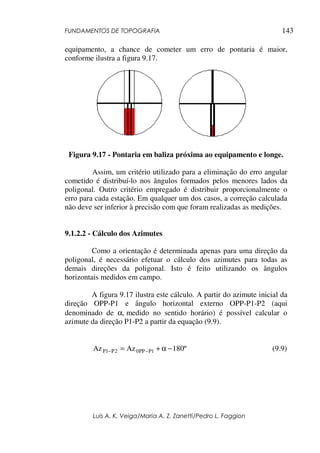 FUNDAMENTOS DE TOPOGRAFIA
Luis A. K. Veiga/Maria A. Z. Zanetti/Pedro L. Faggion
143
equipamento, a chance de cometer um erro de pontaria é maior,
conforme ilustra a figura 9.17.
Figura 9.17 - Pontaria em baliza próxima ao equipamento e longe.
Assim, um critério utilizado para a eliminação do erro angular
cometido é distribuí-lo nos ângulos formados pelos menores lados da
poligonal. Outro critério empregado é distribuir proporcionalmente o
erro para cada estação. Em qualquer um dos casos, a correção calculada
não deve ser inferior à precisão com que foram realizadas as medições.
9.1.2.2 - Cálculo dos Azimutes
Como a orientação é determinada apenas para uma direção da
poligonal, é necessário efetuar o cálculo dos azimutes para todas as
demais direções da poligonal. Isto é feito utilizando os ângulos
horizontais medidos em campo.
A figura 9.17 ilustra este cálculo. A partir do azimute inicial da
direção OPP-P1 e ângulo horizontal externo OPP-P1-P2 (aqui
denominado de α, medido no sentido horário) é possível calcular o
azimute da direção P1-P2 a partir da equação (9.9).
º180AzAz 1PPP02P1P −α+= −− (9.9)
 