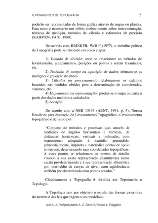 FUNDAMENTOS DE TOPOGRAFIA
Luis A. K. Veiga/Maria A. Z. Zanetti/Pedro L. Faggion
2
poderão ser representadas de forma gráfica através de mapas ou plantas.
Para tanto é necessário um sólido conhecimento sobre instrumentação,
técnicas de medição, métodos de cálculo e estimativa de precisão
(KAHMEN; FAIG, 1988).
De acordo com BRINKER; WOLF (1977), o trabalho prático
da Topografia pode ser dividido em cinco etapas:
1) Tomada de decisão: onde se relacionam os métodos de
levantamento, equipamentos, posições ou pontos a serem levantados,
etc.
2) Trabalho de campo ou aquisição de dados: efetuam-se as
medições e gravação de dados.
3) Cálculos ou processamento: elaboram-se os cálculos
baseados nas medidas obtidas para a determinação de coordenadas,
volumes, etc.
4) Mapeamento ou representação: produz-se o mapa ou carta a
partir dos dados medidos e calculados.
5) Locação.
De acordo com a NBR 13133 (ABNT, 1991, p. 3), Norma
Brasileira para execução de Levantamento Topográfico, o levantamento
topográfico é definido por:
“Conjunto de métodos e processos que, através de
medições de ângulos horizontais e verticais, de
distâncias horizontais, verticais e inclinadas, com
instrumental adequado à exatidão pretendida,
primordialmente, implanta e materializa pontos de apoio
no terreno, determinando suas coordenadas topográficas.
A estes pontos se relacionam os pontos de detalhe
visando a sua exata representação planimétrica numa
escala pré-determinada e à sua representação altimétrica
por intermédio de curvas de nível, com eqüidistância
também pré-determinada e/ou pontos cotados.”
Classicamente a Topografia é dividida em Topometria e
Topologia.
A Topologia tem por objetivo o estudo das formas exteriores
do terreno e das leis que regem o seu modelado.
 