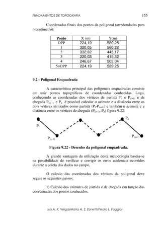 FUNDAMENTOS DE TOPOGRAFIA
Luis A. K. Veiga/Maria A. Z. Zanetti/Pedro L. Faggion
155
Coordenadas finais dos pontos da poligonal (arredondadas para
o centímetro):
Ponto X (m) Y(m)
OPP 224,19 589,25
1 320,05 560,22
2 332,82 445,17
3 220,03 415,32
4 246,67 503,04
5≡OPP 224,19 589,25
9.2 - Poligonal Enquadrada
A característica principal das poligonais enquadradas consiste
em unir pontos topográficos de coordenadas conhecidas. Logo,
conhecendo as coordenadas dos vértices de partida Pi e P(i+1) e de
chegada P(n-1) e Pn é possível calcular o azimute e a distância entre os
dois vértices utilizados como partida (Pi-P(i+1)) e também o azimute e a
distância entre os vértices de chegada (P(n-1), Pn) figura 9.22.
Figura 9.22 - Desenho da poligonal enquadrada.
A grande vantagem da utilização desta metodologia baseia-se
na possibilidade de verificar e corrigir os erros acidentais ocorridos
durante a coleta dos dados no campo.
O cálculo das coordenadas dos vértices da poligonal deve
seguir os seguintes passos:
1) Cálculo dos azimutes de partida e de chegada em função das
coordenadas dos pontos conhecidos.
Pi
P(i+1)
Pn
P(n+1)
 