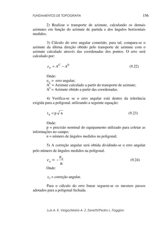 FUNDAMENTOS DE TOPOGRAFIA
Luis A. K. Veiga/Maria A. Z. Zanetti/Pedro L. Faggion
156
2) Realizar o transporte de azimute, calculando os demais
azimutes em função do azimute de partida e dos ângulos horizontais
medidos.
3) Cálculo do erro angular cometido, para tal, compara-se o
azimute da última direção obtido pelo transporte de azimute com o
azimute calculado através das coordenadas dos pontos. O erro será
calculado por:
0
AAe C
a −= (9.22)
Onde:
ea = erro angular;
AC
= Azimute calculado a partir do transporte de azimute;
A0
= Azimute obtido a partir das coordenadas.
4) Verifica-se se o erro angular está dentro da tolerância
exigida para a poligonal, utilizando a seguinte equação:
npta = (9.23)
Onde:
p = precisão nominal do equipamento utilizado para coletar as
informações no campo;
n = número de ângulos medidos na poligonal;
5) A correção angular será obtida dividindo-se o erro angular
pelo número de ângulos medidos na poligonal.
n
e
- a
=ac (9.24)
Onde:
ca = correção angular.
Para o cálculo do erro linear seguem-se os mesmos passos
adotados para a poligonal fechada.
 