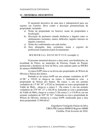 FUNDAMENTOS DE TOPOGRAFIA
Luis A. K. Veiga/Maria A. Z. Zanetti/Pedro L. Faggion
184
11 - MEMORIAL DESCRITIVO
O memorial descritivo de uma área é indispensável para seu
registro em Cartório. Deve conter a descrição pormenorizada da
propriedade, incluindo:
a) Nome da propriedade (se houver), nome do proprietário e
localização;
b) Descrição do perímetro citando distâncias e ângulos entre os
alinhamentos (azimutes, rumos, deflexões, ângulos internos ou
ângulos externos);
c) Nome dos confrontantes em cada trecho;
d) Área abrangida, data, assinatura, nome e registro do
profissional responsável pelo levantamento;
M E M O R I A L D E S C R I T I V O (exemplo 1)
O presente memorial descreve a área rural, sem benfeitorias, na
localidade de Flores, no município de Floresta, Estado do Paraná,
pertencente a herdeiros de José da Silva, com cadastro junto ao INCRA
de número 9999999999-9.
A estaca 0=PP situa-se na divisa das propriedades de Wilson de
Oliveira e Nelson dos Santos.
Partindo-se da estaca 0=PP em um azimute verdadeiro de 87º
41’06” a 110,54 m chega-se na estaca 1, limitando-se com a
propriedade de Nelson dos Santos. Da estaca 1, em um azimute
verdadeiro de 13º 40’ 30’’ a 97,62 m, limitando-se com a propriedade de
Valdir de Melo, chega-se a estaca 2 . Da estaca 2, em um azimute
verdadeiro de 274º 04’ 12” a 162,30 m, limitando-se com a propriedade
de Valdir de Melo, chega-se a estaca 3. Da estaca 3, a 114,40 m, em um
azimute verdadeiro de 165º 38’ 54’’, limitando-se com a propriedade de
Wilson de Oliveira, retorna-se a estaca 0=PP, totalizando para a área
desta propriedade 13.994,40 m2
.
Engenheiro Cartógrafo Fulano da Silva
CREA PR Carteira 00000-D Registro 00000
Curitiba, 29 de fevereiro de 2010.
 