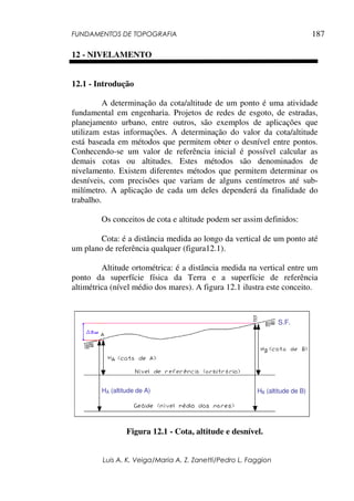 FUNDAMENTOS DE TOPOGRAFIA
Luis A. K. Veiga/Maria A. Z. Zanetti/Pedro L. Faggion
187
12 - NIVELAMENTO
12.1 - Introdução
A determinação da cota/altitude de um ponto é uma atividade
fundamental em engenharia. Projetos de redes de esgoto, de estradas,
planejamento urbano, entre outros, são exemplos de aplicações que
utilizam estas informações. A determinação do valor da cota/altitude
está baseada em métodos que permitem obter o desnível entre pontos.
Conhecendo-se um valor de referência inicial é possível calcular as
demais cotas ou altitudes. Estes métodos são denominados de
nivelamento. Existem diferentes métodos que permitem determinar os
desníveis, com precisões que variam de alguns centímetros até sub-
milímetro. A aplicação de cada um deles dependerá da finalidade do
trabalho.
Os conceitos de cota e altitude podem ser assim definidos:
Cota: é a distância medida ao longo da vertical de um ponto até
um plano de referência qualquer (figura12.1).
Altitude ortométrica: é a distância medida na vertical entre um
ponto da superfície física da Terra e a superfície de referência
altimétrica (nível médio dos mares). A figura 12.1 ilustra este conceito.
Figura 12.1 - Cota, altitude e desnível.
HÁ (altitude de A) HB (altitude de B)
S.F.
 