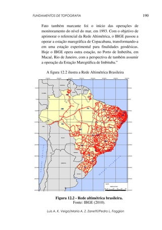 FUNDAMENTOS DE TOPOGRAFIA
Luis A. K. Veiga/Maria A. Z. Zanetti/Pedro L. Faggion
190
Fato também marcante foi o início das operações de
monitoramento do nível do mar, em 1993. Com o objetivo de
aprimorar o referencial da Rede Altimétrica, o IBGE passou a
operar a estação maregráfica de Copacabana, transformando-a
em uma estação experimental para finalidades geodésicas.
Hoje o IBGE opera outra estação, no Porto de Imbetiba, em
Macaé, Rio de Janeiro, com a perspectiva de também assumir
a operação da Estação Maregráfica de Imbituba.”
A figura 12.2 ilustra a Rede Altimétrica Brasileira
Figura 12.2 - Rede altimétrica brasileira.
Fonte: IBGE (2010).
 