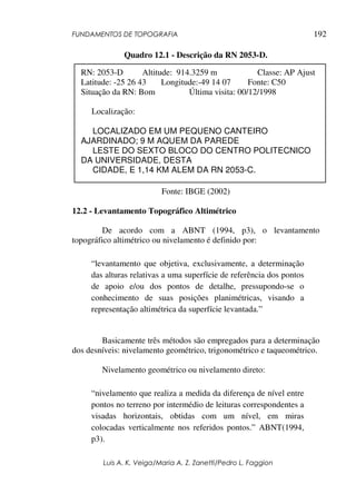 FUNDAMENTOS DE TOPOGRAFIA
Luis A. K. Veiga/Maria A. Z. Zanetti/Pedro L. Faggion
192
Quadro 12.1 - Descrição da RN 2053-D.
Fonte: IBGE (2002)
12.2 - Levantamento Topográfico Altimétrico
De acordo com a ABNT (1994, p3), o levantamento
topográfico altimétrico ou nivelamento é definido por:
“levantamento que objetiva, exclusivamente, a determinação
das alturas relativas a uma superfície de referência dos pontos
de apoio e/ou dos pontos de detalhe, pressupondo-se o
conhecimento de suas posições planimétricas, visando a
representação altimétrica da superfície levantada.”
Basicamente três métodos são empregados para a determinação
dos desníveis: nivelamento geométrico, trigonométrico e taqueométrico.
Nivelamento geométrico ou nivelamento direto:
“nivelamento que realiza a medida da diferença de nível entre
pontos no terreno por intermédio de leituras correspondentes a
visadas horizontais, obtidas com um nível, em miras
colocadas verticalmente nos referidos pontos.” ABNT(1994,
p3).
RN: 2053-D Altitude: 914.3259 m Classe: AP Ajust
Latitude: -25 26 43 Longitude:-49 14 07 Fonte: C50
Situação da RN: Bom Última visita: 00/12/1998
Localização:
LOCALIZADO EM UM PEQUENO CANTEIRO
AJARDINADO; 9 M AQUEM DA PAREDE
LESTE DO SEXTO BLOCO DO CENTRO POLITECNICO
DA UNIVERSIDADE, DESTA
CIDADE, E 1,14 KM ALEM DA RN 2053-C.
 