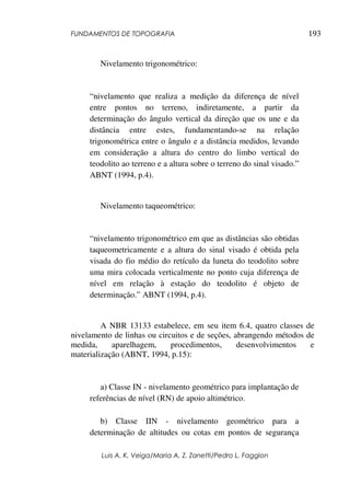 FUNDAMENTOS DE TOPOGRAFIA
Luis A. K. Veiga/Maria A. Z. Zanetti/Pedro L. Faggion
193
Nivelamento trigonométrico:
“nivelamento que realiza a medição da diferença de nível
entre pontos no terreno, indiretamente, a partir da
determinação do ângulo vertical da direção que os une e da
distância entre estes, fundamentando-se na relação
trigonométrica entre o ângulo e a distância medidos, levando
em consideração a altura do centro do limbo vertical do
teodolito ao terreno e a altura sobre o terreno do sinal visado.”
ABNT (1994, p.4).
Nivelamento taqueométrico:
“nivelamento trigonométrico em que as distâncias são obtidas
taqueometricamente e a altura do sinal visado é obtida pela
visada do fio médio do retículo da luneta do teodolito sobre
uma mira colocada verticalmente no ponto cuja diferença de
nível em relação à estação do teodolito é objeto de
determinação.” ABNT (1994, p.4).
A NBR 13133 estabelece, em seu item 6.4, quatro classes de
nivelamento de linhas ou circuitos e de seções, abrangendo métodos de
medida, aparelhagem, procedimentos, desenvolvimentos e
materialização (ABNT, 1994, p.15):
a) Classe IN - nivelamento geométrico para implantação de
referências de nível (RN) de apoio altimétrico.
b) Classe IIN - nivelamento geométrico para a
determinação de altitudes ou cotas em pontos de segurança
 