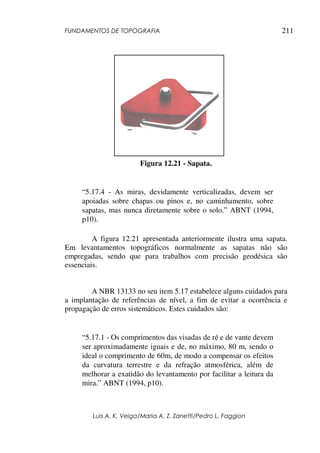FUNDAMENTOS DE TOPOGRAFIA
Luis A. K. Veiga/Maria A. Z. Zanetti/Pedro L. Faggion
211
Figura 12.21 - Sapata.
“5.17.4 - As miras, devidamente verticalizadas, devem ser
apoiadas sobre chapas ou pinos e, no caminhamento, sobre
sapatas, mas nunca diretamente sobre o solo.” ABNT (1994,
p10).
A figura 12.21 apresentada anteriormente ilustra uma sapata.
Em levantamentos topográficos normalmente as sapatas não são
empregadas, sendo que para trabalhos com precisão geodésica são
essenciais.
A NBR 13133 no seu item 5.17 estabelece alguns cuidados para
a implantação de referências de nível, a fim de evitar a ocorrência e
propagação de erros sistemáticos. Estes cuidados são:
“5.17.1 - Os comprimentos das visadas de ré e de vante devem
ser aproximadamente iguais e de, no máximo, 80 m, sendo o
ideal o comprimento de 60m, de modo a compensar os efeitos
da curvatura terrestre e da refração atmosférica, além de
melhorar a exatidão do levantamento por facilitar a leitura da
mira.” ABNT (1994, p10).
 