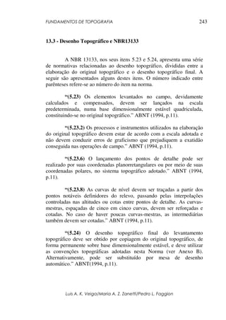 FUNDAMENTOS DE TOPOGRAFIA
Luis A. K. Veiga/Maria A. Z. Zanetti/Pedro L. Faggion
243
13.3 - Desenho Topográfico e NBR13133
A NBR 13133, nos seus itens 5.23 e 5.24, apresenta uma série
de normativas relacionadas ao desenho topográfico, divididas entre a
elaboração do original topográfico e o desenho topográfico final. A
seguir são apresentados alguns destes itens. O número indicado entre
parênteses refere-se ao número do item na norma.
“(5.23) Os elementos levantados no campo, devidamente
calculados e compensados, devem ser lançados na escala
predeterminada, numa base dimensionalmente estável quadriculada,
constituindo-se no original topográfico.” ABNT (1994, p.11).
“(5.23.2) Os processos e instrumentos utilizados na elaboração
do original topográfico devem estar de acordo com a escala adotada e
não devem conduzir erros de graficismo que prejudiquem a exatidão
conseguida nas operações de campo.” ABNT (1994, p.11).
“(5.23.6) O lançamento dos pontos de detalhe pode ser
realizado por suas coordenadas planorretangulares ou por meio de suas
coordenadas polares, no sistema topográfico adotado.” ABNT (1994,
p.11).
“(5.23.8) As curvas de nível devem ser traçadas a partir dos
pontos notáveis definidores do relevo, passando pelas interpolações
controladas nas altitudes ou cotas entre pontos de detalhe. As curvas-
mestras, espaçadas de cinco em cinco curvas, devem ser reforçadas e
cotadas. No caso de haver poucas curvas-mestras, as intermediárias
também devem ser cotadas.” ABNT (1994, p.11).
“(5.24) O desenho topográfico final do levantamento
topográfico deve ser obtido por copiagem do original topográfico, de
forma permanente sobre base dimensionalmente estável, e deve utilizar
as convenções topográficas adotadas nesta Norma (ver Anexo B).
Alternativamente, pode ser substituído por mesa de desenho
automático.” ABNT(1994, p.11).
 