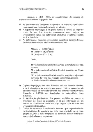 FUNDAMENTOS DE TOPOGRAFIA
Luis A. K. Veiga/Maria A. Z. Zanetti/Pedro L. Faggion
12
Segundo a NBR 13133, as características do sistema de
projeção utilizado em Topografia são:
a) As projetantes são ortogonais à superfície de projeção, significando
estar o centro de projeção localizado no infinito.
b) A superfície de projeção é um plano normal a vertical do lugar no
ponto da superfície terrestre considerado como origem do
levantamento, sendo seu referencial altimétrico o referido Datum
vertical brasileiro.
c) As deformações máximas aproximadas inerentes à desconsideração
da curvatura terrestre e à refração atmosférica são:
∆l (mm) = - 0,001 l3
(km)
∆h (mm) = + 78,1 l2
(km)
∆h´(mm) = + 67 l2
(km)
Onde:
∆l = deformação planimétrica devida à curvatura da Terra,
em mm.
∆h = deformação altimétrica devida à curvatura da Terra,
em mm.
∆h´ = deformação altimétrica devida ao efeito conjunto da
curvatura da Terra e da refração atmosférica, em mm.
l = distância considerada no terreno, em km.
d) O plano de projeção tem a sua dimensão máxima limitada a 80 km,
a partir da origem, de maneira que o erro relativo, decorrente da
desconsideração da curvatura terrestre, não ultrapasse 1:35000 nesta
dimensão e 1:15000 nas imediações da extremidade desta
dimensão.
e) A localização planimétrica dos pontos, medidos no terreno e
projetados no plano de projeção, se dá por intermédio de um
sistema de coordenadas cartesianas, cuja origem coincide com a do
levantamento topográfico;
f) O eixo das ordenadas é a referência azimutal, que, dependendo das
particularidades do levantamento, pode estar orientado para o norte
geográfico, para o norte magnético ou para uma direção notável do
terreno, julgada como importante.
 