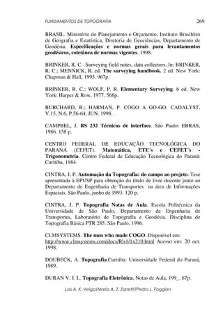 FUNDAMENTOS DE TOPOGRAFIA
Luis A. K. Veiga/Maria A. Z. Zanetti/Pedro L. Faggion
269
BRASIL. Ministério do Planejamento e Orçamento, Instituto Brasileiro
de Geografia e Estatística, Diretoria de Geociências, Departamento de
Geodésia. Especificações e normas gerais para levantamentos
geodésicos, coletânea de normas vigentes. 1998.
BRINKER, R. C. Surveying field notes, data collectors. In: BRINKER,
R. C.; MENNICK, R. ed. The surveying handbook. 2 ed. New York:
Chapman & Hall, 1995. 967p.
BRINKER, R. C.; WOLF, P. R. Elementary Surveying. 6 ed. New
York: Harper & Row, 1977. 568p.
BURCHARD, B.; HARMAN, P. COGO A GO-GO. CADALYST,
V.15, N.6, P.56-64, JUN. 1998.
CAMPBEL, J. RS 232 Técnicas de interface. São Paulo: EBRAS,
1986. 158 p.
CENTRO FEDERAL DE EDUCAÇÃO TECNOLÓGICA DO
PARANÁ (CEFET). Matemática, ETE´s e CEFET´s -
Trigonometria. Centro Federal de Educação Tecnológica do Paraná:
Curitiba, 1984.
CINTRA, J. P. Automação da Topografia: do campo ao projeto. Tese
apresentada à EPUSP para obtenção do título de livre docente junto ao
Departamento de Engenharia de Transportes na área de Informações
Espaciais. São Paulo, junho de 1993. 120 p.
CINTRA, J. P. Topografia Notas de Aula. Escola Politécnica da
Universidade de São Paulo, Departamento de Engenharia de
Transportes, Laboratório de Topografia e Geodésia. Disciplina de
Topografia Básica PTR 285. São Paulo, 1996.
CLMSYSTEMS. The men who made COGO. Disponível em:
http://www.clmsystems.com/docs/Rls1/1x210.html Acesso em: 20 oct.
1998.
DOUBECK, A. Topografia.Curitiba: Universidade Federal do Paraná,
1989.
DURAN V. J. L. Topografia Eletrônica, Notas de Aula, 199_. 67p.
 