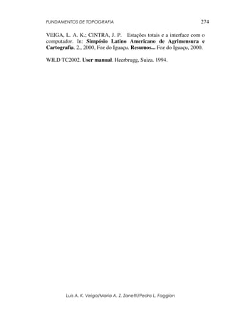 FUNDAMENTOS DE TOPOGRAFIA
Luis A. K. Veiga/Maria A. Z. Zanetti/Pedro L. Faggion
274
VEIGA, L. A. K.; CINTRA, J. P. Estações totais e a interface com o
computador. In: Simpósio Latino Americano de Agrimensura e
Cartografia. 2., 2000, Foz do Iguaçu. Resumos... Foz do Iguaçu, 2000.
WILD TC2002. User manual. Heerbrugg, Suiza. 1994.
 