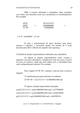 FUNDAMENTOS DE TOPOGRAFIA
Luis A. K. Veiga/Maria A. Z. Zanetti/Pedro L. Faggion
24
OBS: é comum, utilizando a calculadora, obter resultados
com várias casas decimais, neste caso, recomenda-se o arredondamento.
Por exemplo:
30º20’ 30,33333333º
- 20º52’ → - 20,86666666º →
21º 50’ 9,56666666º
= 9º 27’ 59,999999’’ = 9º 28’
Já para a transformação de graus decimais para graus,
minutos e segundos, é necessário manter um mínimo de 6 casas
decimais para obter o décimo do segundo com segurança.
3) Cálculo de funções trigonométricas utilizando uma calculadora
Ao aplicar as funções trigonométricas (seno, cosseno e
tangente), com uma calculadora, o ângulo deve estar em graus e frações
de graus ou radianos, sendo que neste último caso, a calculadora deve
estar configurada para radianos. Por exemplo:
Para o ângulo 22º 09’ 04”, calcular o valor do seno, cosseno e
tangente:
1º) transformar para graus decimais ou radianos:
22º 09’ 04” = 22,1511111º = 0,386609821864 rad
2º) aplicar a função trigonométrica desejada:
sen(22,1511111º) = sen(0,386609821864 rad) = 0,377050629
cos(22,1511111º) = cos(0,386609821864 rad) = 0,926192648
tg(22,1511111º) = tg(0,386609821864 rad) = 0,407097411
 