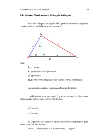 FUNDAMENTOS DE TOPOGRAFIA
Luis A. K. Veiga/Maria A. Z. Zanetti/Pedro L. Faggion
30
2.4 - Relações Métricas com o Triângulo Retângulo
Para um triângulo retângulo ABC pode-se estabelecer algumas
relações entre as medidas de seus elementos:
Onde:
b, c: catetos;
h: altura relativa à hipotenusa;
a: hipotenusa;
m, n: projeções ortogonais dos catetos sobre a hipotenusa.
As seguintes relações métricas podem ser definidas:
a) O quadrado de um cateto é igual ao produto da hipotenusa
pela projeção desse cateto sobre a hipotenusa.
nab ×=2
mac ×=2
b) O produto dos catetos é igual ao produto da hipotenusa pela
altura relativa à hipotenusa.
A
B C
b
a
c
nm H
h
 