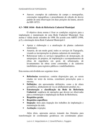 FUNDAMENTOS DE TOPOGRAFIA
Luis A. K. Veiga/Maria A. Z. Zanetti/Pedro L. Faggion
45
• Anexos: exemplos de cadernetas de campo e monografias,
convenções topográficas e procedimento de cálculo de desvio
padrão de uma observação em duas posições da luneta, através
da DIN 18723.
4.3 - NBR 14166 - Rede de Referência Cadastral Municipal
O objetivo desta norma é fixar as condições exigíveis para a
implantação e manutenção de uma Rede Cadastral Municipal. Esta
norma é válida desde setembro de 1998. De acordo com ABNT (1998,
p.2), a destinação desta Rede Cadastral Municipal é:
• Apoiar e elaboração e a atualização de plantas cadastrais
municipais;
• Amarrar, de um modo geral, todos os serviços de Topografia,
visando as incorporações às plantas cadastrais do município;
• Referenciar todos os serviços topográficos de demarcação, de
anteprojeto, de projetos, de implantação e acompanhamento de
obras de engenharia em geral, de urbanização, de
levantamentos de obras como construídas e de cadastros
imobiliários para registros públicos e multifinalitários.
Esta norma está dividida nos seguintes itens:
• Referências normativas: contém disposições que, ao serem
citadas no texto da norma, constituem prescrições para a
mesma;
• Definições: são apresentadas definições, como a de altura
geométrica, alinhamento de via ou alinhamento predial, etc.;
• Estruturação e classificação da Rede de Referência
Cadastral: seqüência de operações que devem ser observadas
para a estruturação e implantação da Rede de Referência;
• Requisitos gerais;
• Requisitos específicos;
• Inspeção: itens para inspeção dos trabalhos de implantação e
manutenção da rede;
• Aceitação e rejeição;
Além disto, apresenta anexos tratando das fórmulas para
transformação de coordenadas geodésicas em coordenadas plano-
 