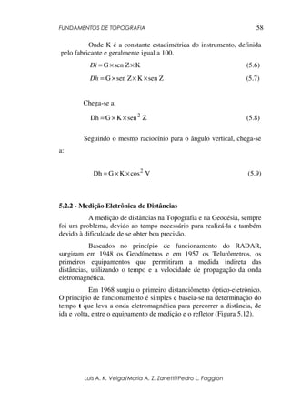 FUNDAMENTOS DE TOPOGRAFIA
Luis A. K. Veiga/Maria A. Z. Zanetti/Pedro L. Faggion
58
Onde K é a constante estadimétrica do instrumento, definida
pelo fabricante e geralmente igual a 100.
Ksen ZG ××=Di (5.6)
sen ZKsen ZG ×××=Dh (5.7)
Chega-se a:
ZsenKGDh 2
××= (5.8)
Seguindo o mesmo raciocínio para o ângulo vertical, chega-se
a:
VcosKGDh 2
××= (5.9)
5.2.2 - Medição Eletrônica de Distâncias
A medição de distâncias na Topografia e na Geodésia, sempre
foi um problema, devido ao tempo necessário para realizá-la e também
devido à dificuldade de se obter boa precisão.
Baseados no princípio de funcionamento do RADAR,
surgiram em 1948 os Geodímetros e em 1957 os Telurômetros, os
primeiros equipamentos que permitiram a medida indireta das
distâncias, utilizando o tempo e a velocidade de propagação da onda
eletromagnética.
Em 1968 surgiu o primeiro distanciômetro óptico-eletrônico.
O princípio de funcionamento é simples e baseia-se na determinação do
tempo t que leva a onda eletromagnética para percorrer a distância, de
ida e volta, entre o equipamento de medição e o refletor (Figura 5.12).
 