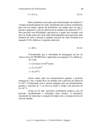 FUNDAMENTOS DE TOPOGRAFIA
Luis A. K. Veiga/Maria A. Z. Zanetti/Pedro L. Faggion
60
n/CoC = (5.11)
Outro parâmetro necessário para determinação da distância é
o tempo de deslocamento do sinal. Atualmente não existem cronômetros
para uso em campo capazes de determinar este tempo uma vez que o
mesmo é pequeno e o desvio admissível na medida é da ordem de 10-12
s.
Para perceber esta dificuldade, apresenta-se a seguir um exemplo com
base no tempo gasto por uma onda eletromagnética para percorrer uma
distância de 1km e retornar a unidade emissora do sinal. Isolando t na
equação (5.10), obtém-se a seguinte expressão:
c/D2t = (5.12)
Considerando que a velocidade de propagação da luz no
vácuo é cerca de 300.000 km/s e aplicando-a na equação 5.12, obtém-se:
s106t
103)/(2t
km/s)10(3/km)1(2t
km1D
6-
5-
5
×=
×=
××=
=
Assim sendo, para um distanciômetro garantir a precisão
nominal de 1 km, o tempo deve ser medido com a precisão da ordem de
6 ×10-6
s. Continuando com a mesma analogia para um distanciômetro
garantir a precisão de 1 cm deve-se medir o tempo com precisão de
6 × 10-11
s.
Como já foi dito, inexistem cronômetros práticos com tal
precisão, inviabilizando a utilização desta técnica. A alternativa
encontrada foi relacionar a variação de tempo com a variação da fase do
sinal de medida.
 
