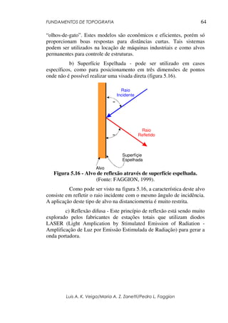 FUNDAMENTOS DE TOPOGRAFIA
Luis A. K. Veiga/Maria A. Z. Zanetti/Pedro L. Faggion
64
“olhos-de-gato”. Estes modelos são econômicos e eficientes, porém só
proporcionam boas respostas para distâncias curtas. Tais sistemas
podem ser utilizados na locação de máquinas industriais e como alvos
permanentes para controle de estruturas.
b) Superfície Espelhada - pode ser utilizado em casos
específicos, como para posicionamento em três dimensões de pontos
onde não é possível realizar uma visada direta (figura 5.16).
Raio
Incidente
Raio
Refletido
Alvo
Superfíçie
Espelhada
=
=
Figura 5.16 - Alvo de reflexão através de superfície espelhada.
(Fonte: FAGGION, 1999).
Como pode ser visto na figura 5.16, a característica deste alvo
consiste em refletir o raio incidente com o mesmo ângulo de incidência.
A aplicação deste tipo de alvo na distanciometria é muito restrita.
c) Reflexão difusa - Este princípio de reflexão está sendo muito
explorado pelos fabricantes de estações totais que utilizam diodos
LASER (Light Amplication by Stimulated Emission of Radiation -
Amplificação de Luz por Emissão Estimulada de Radiação) para gerar a
onda portadora.
 
