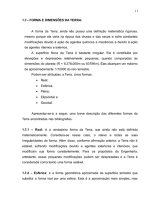 11
1.7– FORMA E DIMENSÕES DA TERRA:
A forma da Terra, ainda não possui uma definição matemática rigorosa,
mesmo porque ela varia na época das chuvas e das secas e sofre constantes
modificações devido à ação de agentes químicos e mecânicos e devido à ação
de agentes internos e externos.
A superfície física da Terra é bastante irregular. Ela é constituída por
elevações e depressões relativamente pequenas, quando comparadas às
dimensões do planeta (R = 6.378.000m ou 6378Km). Elas alcançam um máximo
de aproximadamente 1/10000 do raio terrestre.
Podem ser atribuídas a Terra, cinco formas:
 Real;
 Esférica;
 Plana;
 Elipsoidal; e
 Geoidal.
Apresentar-se-á a seguir, uma breve descrição das diferentes formas da
Terra encontradas nas bibliografias.
1.7.1 – Real: é a verdadeira forma da Terra, que ainda não está definida
matematicamente. Considera-se nesse caso, o relevo e todas as suas
irregularidades de forma. Além disso, conforme afirmação anterior, a Terra não é
estável, sofrendo modificações devido a agentes exteriores e interiores, que
modificam sua forma constantemente. Para os propósitos da Engenharia,
entretanto, essas pequenas modificações podem ser desprezadas e a Terra é
considerada como tendo uma forma estável.
1.7.2 – Esférica: é a forma geométrica aproximada da superfície terrestre que
substitui a forma real por uma esfera. Esta é a aproximação mais simples, mas
 