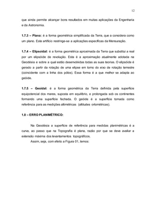 12
que ainda permite alcançar bons resultados em muitas aplicações da Engenharia
e da Astronomia.
1.7.3 – Plana: é a forma geométrica simplificada da Terra, que a considera como
um plano. Este artifício restringe-se a aplicações específicas da Mensuração.
1.7.4 – Elipsoidal: é a forma geométrica aproximada da Terra que substitui a real
por um elipsóide de revolução. Esta é a aproximação atualmente adotada na
Geodésia e sobre a qual estão desenvolvidas todas as suas teorias. O elipsóide é
gerado a partir da rotação de uma elipse em torno do eixo de rotação terrestre
(coincidente com a linha dos pólos). Essa forma é a que melhor se adapta ao
geóide.
1.7.5 – Geoidal: é a forma geométrica da Terra definida pela superfície
equipotencial dos mares, suposta em equilíbrio, e prolongada sob os continentes
formando uma superfície fechada. O geóide é a superfície tomada como
referência para as medições altimétricas (altitudes ortométricas).
1.8 – ERRO PLANIMÉTRICO:
Na Geodésia a superfície de referência para medidas planimétricas é a
curva, ao passo que na Topografia é plana, razão por que se deve avaliar a
extensão máxima dos levantamentos topográficos.
Assim, seja, com efeito a Figura 01, temos:
 