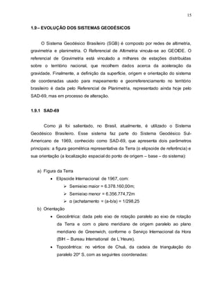 15
1.9– EVOLUÇÃO DOS SISTEMAS GEODÉSICOS
O Sistema Geodésico Brasileiro (SGB) é composto por redes de altimetria,
gravimetria e planimetria. O Referencial de Altimetria vincula-se ao GEOIDE. O
referencial de Gravimetria está vinculado a milhares de estações distribuídas
sobre o território nacional, que recolhem dados acerca da aceleração da
gravidade. Finalmente, a definição da superfície, origem e orientação do sistema
de coordenadas usado para mapeamento e georreferenciamento no território
brasileiro é dada pelo Referencial de Planimetria, representado ainda hoje pelo
SAD-69, mas em processo de alteração.
1.9.1 SAD-69
Como já foi salientado, no Brasil, atualmente, é utilizado o Sistema
Geodésico Brasileiro. Esse sistema faz parte do Sistema Geodésico Sul-
Americano de 1969, conhecido como SAD-69, que apresenta dois parâmetros
principais: a figura geométrica representativa da Terra (o elipsoide de referência) e
sua orientação (a localização espacial do ponto de origem – base – do sistema):
a) Figura da Terra
 Elipsoide Internacional de 1967, com:
 Semieixo maior = 6.378.160,00m;
 Semieixo menor = 6.356.774,72m
 α (achatamento = (a-b/a) = 1/298,25
b) Orientação
 Geocêntrica: dada pelo eixo de rotação paralelo ao eixo de rotação
da Terra e com o plano meridiano de origem paralelo ao plano
meridiano de Greenwich, conforme o Serviço Internacional da Hora
(BIH – Bureau International de L´Heure).
 Topocêntrica: no vértice de Chuá, da cadeia de triangulação do
paralelo 20º S, com as seguintes coordenadas:
 
