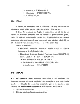 16
 φ (latitude) = 19º 45’41,6527” S
 λ (longitude) = 48º 06’04,0639” WGr
 N (altitude) = 0,0m
1.9.2 SIRGAS
O Sistema de Referência para as Américas (SIRGAS) encontra-se em
implantação e esta sendo utilizado concomitantemente com o SAD-69.
O Sirgas foi concebido em função da necessidade de adoção de um
sistema de referência compatível com as técnicas de posicionamento global,
dadas por sistemas dessa natureza como o GPS. Amplamente discutido no meio
cartográfico latino-americano, ele está programado para substituir o SAD-69 ate
2015. Esse sistema leva em consideração os seguintes parâmetros:
Sistema de Referência:
 International Terrestrial Reference System (ITRS) – Sistema
internacional de referência terrestre;
 Elipsoide de Referência: Geodetic Reference System 1980 (GRS-80)
– Sistema Geodésico de Referência de 1980, com:
 Raio equatorial da Terra: a = 6.378.137 m
 Semieixo menor (raio polar): b = 6.356.752,3141m
 α (achatamento) = 1/298.257222101
1.10 ESCALAS
1.10.1 Representação Gráfica - Consiste na transferência, para o desenho, das
distâncias medidas no terreno mediante a consideração de uma determinada
escala e a utilização de convenções apropriadas para a representação dos
detalhes. Em l
le
ev
va
an
nt
ta
am
me
en
nt
to
os
s t
to
op
po
og
gr
rá
áf
fi
ic
co
os
s é necessário que você saiba:
 Dar uma noção de escala;
 Distinguir escala gráfica de escala numérica;
 