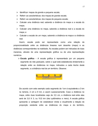 17
 Identificar mapas de grande e pequena escala;
 Referir as características dos mapas de grande escala;
 Referir as características dos mapas de pequena escala;
 Calcular uma distância real, sabendo a distância do mapa e a escala do
mapa;
 Calcular uma distância no mapa, sabendo a distância real e a escala do
mapa; e
 Calcular a escala de um mapa, sabendo a distância no mapa e a distância
real.
Assim, escala pode ser representada como uma relação de
proporcionalidade entre as distâncias lineares num desenho (mapa) e as
distâncias correspondentes na realidade. As escalas podem ser indicadas de duas
maneiras, através de uma representação gráfica ou de uma representação
numérica.
 Escala gráfica - A escala gráfica é representada por um pequeno
segmento de reta graduado, sobre o qual está estabelecida diretamente a
relação entre as distâncias no mapa, indicadas a cada trecho deste
segmento, e a distância real de um território. Observe:
De acordo com este exemplo cada segmento de 1cm é equivalente a 3 km
no terreno, 2 cm a 6 km, e assim sucessivamente. Caso a distância no
mapa, entre duas localidades seja de 3,5 cm, a distância real entre elas
será de 3,5 X 3, ou 10,5 km (dez quilômetros e meio). A escala gráfica
apresenta a vantagem de estabelecer direta e visualmente a relação de
proporção existente entre as distâncias do mapa e do território.
 