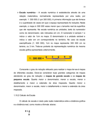 18
 Escala numérica - A escala numérica é estabelecida através de uma
relação matemática, normalmente representada por uma razão, por
exemplo: 1: 300 000 (1 por 300 000). A primeira informação que ela fornece
é a quantidade de vezes em que o espaço representado foi reduzido. Neste
exemplo, o mapa é 300 000 vezes menor que o tamanho real da superfície
que ele representa. Na escala numérica as unidades, tanto do numerador
como do denominador, são indicadas em cm. O numerador é sempre 1 e
indica o valor de 1cm no mapa. O denominador é a unidade variável e
indica o valor em cm correspondente no território. No caso da escala
exemplificada (1: 300 000), 1cm no mapa representa 300 000 cm no
terreno, ou 3 km. Trata-se portanto da representação numérica da mesma
escala gráfica apresentada anteriormente.
Consoante o grau de redução efetuado para realizar o mapa ter-se-á mapas
de diferentes escalas. Deve-se considerar duas grandes categorias de mapas
atendendo ao grau de redução: o mapas de grande escala e os mapas de
pequena escala. Quanto maior o denominador, menor a escala, menor o
detalhamento e maior a extensão da área mapeada. Quanto menor o
denominador, maior a escala, maior o detalhamento e menor a extensão da área
mapeada.
1.10.2 Cálculo de Escala
O cálculo de escala é dado pela razão matemática entre a distância gráfica
e a distância real, como mostra a fórmula abaixo:
E = d
D
 