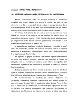 2
Unidade I – INTRODUÇÃO À TOPOGRAFIA
1.1 – HISTÓRICO DA EVOLUÇÃO DA TOPOGRAFIA E DA CARTOGRAFIA
Mesmo considerando todos os avanços científicos e tecnológicos
produzidos pelo homem através dos tempos, é possível, nos dias de hoje,
entender a condição de perplexidade dos ancestrais, no começo dos dias, diante
da complexidade do mundo a sua volta. Pode-se também intuir de que maneira
surgiu no homem a necessidade de conhecer o mundo que ele habitava.
O simples deslocamento de um ponto a outro na superfície de nosso
planeta, já justifica a necessidade de se visualizar de alguma forma as
características físicas do "mundo". É fácil imaginar alguns dos questionamentos
que surgiram nas mentes desses ancestrais, por exemplo: como orientar os seus
deslocamentos? Qual a forma do planeta? etc..
A topografia cujo significado etimológico da palavra é “descrição do lugar”,
estuda os instrumentos, métodos de operação no terreno, cálculo e desenhos
necessários ao levantamento e representação gráfica mais ou menos detalhada
de uma parte da superfície terrestre.
Os egípcios, os gregos, os árabes e os romanos legaram instrumentos e
processos que, embora primitivos, serviram para descrever a história da
topografia, onde são mencionadas plantas e cartas militares e geográficas bem
interessantes, organizadas nos primórdios da topografia, ou melhor, da chamada
Geometria Aplicada.
Entretanto, somente nos últimos séculos, a topografia teve uma orientação
orgânica, passando do empirismo às bases de uma autêntica ciência, graças ao
desenvolvimento notável que tiveram especialmente a Matemática e a Física.
Os aperfeiçoamentos da mecânica de precisão introduzidos nos
instrumentos topográficos devem-se principalmente aos geniais estudos do
engenheiro suíço Henrique Wild, do geodesista italiano Ignazio Porro, do Carl
Zeiss, e tantos outros que contribuíram eficientemente para o progresso crescente
da aplicação dos métodos desenvolvidos pela topografia, principalmente no
extraordinário aperfeiçoamento da fotogrametria terrestre e aérea, esta última
 