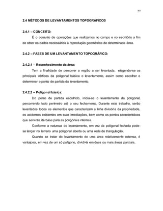27
2.4 MÉTODOS DE LEVANTAMENTOS TOPOGRÁFICOS
2.4.1 – CONCEITO:
É o conjunto de operações que realizamos no campo e no escritório a fim
de obter os dados necessários à reprodução geométrica de determinada área.
2.4.2 – FASES DE UM LEVANTAMENTO TOPOGRÁFICO:
2.4.2.1 – Reconhecimento da área:
Tem a finalidade de percorrer a região a ser levantada, elegendo-se os
principais vértices da poligonal básica o levantamento, assim como escolher e
determinar o ponto de partida do levantamento.
2.4.2.2 – Poligonal básica:
Do ponto de partida escolhido, inicia-se o levantamento da poligonal,
percorrendo todo perímetro até o seu fechamento. Durante este trabalho, serão
levantados todos os elementos que caracterizam a linha divisória da propriedade,
os acidentes existentes em suas imediações, bem como os pontos característicos
que servirão de base para as poligonais internas.
Conforme a natureza do levantamento, em vez da poligonal fechada pode-
se lançar no terreno uma poligonal aberta ou uma rede de triangulação.
Quando se tratar do levantamento de uma área relativamente extensa, é
vantajoso, em vez de um só polígono, dividi-la em duas ou mais áreas parciais.
 