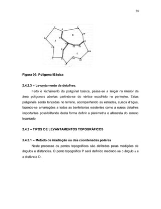28
Figura 06: Poligonal Básica
2.4.2.3 – Levantamento de detalhes:
Feito o fechamento da poligonal básica, passa-se a lançar no interior da
área poligonais abertas partindo-se do vértice escolhido no perímetro. Estas
poligonais serão lançadas no terreno, acompanhando as estradas, cursos d’água,
fazendo-se amarrações a todas as benfeitorias existentes como a outros detalhes
importantes possibilitando desta forma definir a planimetria e altimetria do terreno
levantado
2.4.3 – TIPOS DE LEVANTAMENTOS TOPOGRÁFICOS
2.4.3.1 – Método de irradiação ou das coordenadas polares
Neste processo os pontos topográficos são definidos pelas medições de
ângulos e distâncias. O ponto topográfico P será definido medindo-se o ângulo a e
a distância D.
 