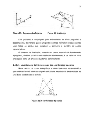 29
Figura 07: Coordenadas Polares Figura 08: Irradiação
Este processo é empregado para levantamento de áreas pequenas e
descampadas, de maneira que de um ponto escolhido no interior delas possamos
visar todos os pontos que compõem o perímetro e também os pontos
característicos.
O processo de irradiação, somente em casos especiais de levantamento
topográfico, constitui por si só um método de levantamento, e de deve ser mais
empregado como um processo auxiliar do caminhamento.
2.4.3.2 – Levantamento da interseções ou das coordenadas bipolares
Neste método os pontos topográficos a serem levantados serão definidos
pela intercessão dos lados de ângulos horizontais medidos das extremidades de
uma base estabelecida no terreno.
Figura 09: Coordenadas Bipolares
 