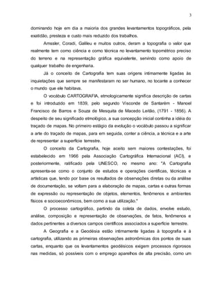 3
dominando hoje em dia a maioria dos grandes levantamentos topográficos, pela
exatidão, presteza e custo mais reduzido dos trabalhos.
Amssler, Coradi, Galileu e muitos outros, deram a topografia o valor que
realmente tem como ciência e como técnica no levantamento topométrico preciso
do terreno e na representação gráfica equivalente, servindo como apoio de
qualquer trabalho de engenharia.
Já o conceito de Cartografia tem suas origens intimamente ligadas às
inquietações que sempre se manifestaram no ser humano, no tocante a conhecer
o mundo que ele habitava.
O vocábulo CARTOGRAFIA, etmologicamente significa descrição de cartas
e foi introduzido em 1839, pelo segundo Visconde de Santarém - Manoel
Francisco de Barros e Souza de Mesquita de Macedo Leitão, (1791 - 1856). A
despeito de seu significado etmológico, a sua concepção inicial continha a idéia do
traçado de mapas. No primeiro estágio da evolução o vocábulo passou a significar
a arte do traçado de mapas, para em seguida, conter a ciência, a técnica e a arte
de representar a superfície terrestre.
O conceito da Cartografia, hoje aceito sem maiores contestações, foi
estabelecido em 1966 pela Associação Cartográfica Internacional (ACI), e
posteriormente, ratificado pela UNESCO, no mesmo ano: "A Cartografia
apresenta-se como o conjunto de estudos e operações científicas, técnicas e
artísticas que, tendo por base os resultados de observações diretas ou da análise
de documentação, se voltam para a elaboração de mapas, cartas e outras formas
de expressão ou representação de objetos, elementos, fenômenos e ambientes
físicos e socioeconômicos, bem como a sua utilização."
O processo cartográfico, partindo da coleta de dados, envolve estudo,
análise, composição e representação de observações, de fatos, fenômenos e
dados pertinentes a diversos campos científicos associados a superfície terrestre.
A Geografia e a Geodésia estão intimamente ligadas à topografia e à
cartografia, utilizando as primeiras observações astronômicas dos pontos de suas
cartas, enquanto que os levantamentos geodésicos exigem processos rigorosos
nas medidas, só possíveis com o emprego aparelhos de alta precisão, como um
 
