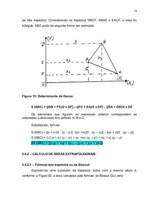34
de três trapézios. Considerando os trapézios DBCF, DBAE e EACF, a área do
triângulo ABC pode da seguinte forma ser estimada:
Figura 15: Determinante de Gauss.
S (ABC) = [(DB + FC)/2 x DF] – [(FC + EA)/2 x EF] – [(EA + DB)/2 x DE
Os elementos que figuram na expressão anterior correspondem as
ordenadas e abscissas dos vértices A, B e C.
Substituindo, tem-se:
S (ABC) = [(x + x1)/2 . (y – y1)] –[(x1 +x2)/2 . (y1 – y2)] – [(x2 + x)/2 . (y2 – y)]
S (ABC) = ½ [ (x + x1) (y – y1) + (x1 +x2) (y1 – y2) + (x2 + x) (y2 – y)
2S (ABC) = [(x1y2 + x2y + xy1) – (y1x2 + y2x + yx1)]
2.5.2 – CÁLCULO DE ÁREAS EXTRAPOLIGONAIS:
2.5.2.1 – Fórmula dos trapézios ou de Bezout:
Supondo-se uma sucessão de trapézios, todos com a mesma altura d,
conforme a Figura 02, a área calculada pela fórmula de Bezout (SB) será:
 