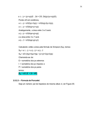 36
a 1 - 3 = (y1+y3)/2 . 2d + 2/3. 2d(y2-(y1+y3)/2),
Pondo d/3 em evidência,
a 1 - 3 = d/3(3y1+3y3) + d/3(4y2-2y1-2y3),
a 1 - 3 = d/3(4y2+y1+y3)
Analogamente, a área entre 3 e 5 será:
a 3 - 5 = d/3(4y4+y3+y5)
e a área entre 5 e 7 será
a 5 - 7 = d/3(4y6+y5+y7)
Calculando então a área pela fórmula de Simpson (Ss), temos:
Ss = a 1 - 3 + a 3 - 5 + a 5 - 7
Ss = d/3 (4y2+4y4+4y6 +y1+y7+2y3+2y5)
Chamando-se de:
E = somatória dos ys extremos
I = somatória dos ys ímpares e
P = somatória dos ys pares
temos:
Ss = d/3 (E + 2I + 4P)
2.5.2.3 – Fórmula de Poncelet:
Seja um número par de trapézios de mesma altura d, ver Figura 05:
 