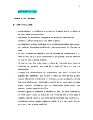 38
Sp = d(2P + (E – E’)/4)
Unidade III – ALTIMETRIA
3.1- GENERALIDADES:
 A altimetria tem por finalidade a medição da distância vertical ou diferença
de níveis entre diversos pontos.
 Recorre-se ao nivelamento sempre que for necessário determinar as
distâncias verticais relativas de uma série de pontos.
 As distâncias verticais existentes entre os planos horizontais que passam
em cada um dos pontos considerados, são denominadas de diferença de
nível.
 O plano horizontal de referência para os trabalhos de nivelamento é o do
nível do mar, isto é, o plano horizontal local que guarda a mesma distância
do nível do mar ao centro da Terra.
 O nível do mar fica então sendo o plano de referência para todos os
trabalhos de altimetria, seja qual for o local da Terra em que nos
encontramos.
 Sempre que necessitarmos de nivelamentos que serão utilizados em
projetos de importância, eles devem se referir ao nível do mar, porém,
quando efetuarmos levantamento de interesse apenas particular podemos
fixar uma referência de nível arbitrária escolhendo-se, nesse caso, um valor
inteiro qualquer, estipulando que um determinado ponto possui, por
exemplo, cota ou elevação de 100m.
 Quando o plano de referência é arbitrário, ou seja, um plano horizontal ou
de nível situado acima ou abaixo do nível médio do mar, o nome dado à
distância vertical, relativa a este plano, será denominada cota ou elevação.
 A distância vertical quando o plano de referência é o nível médio do mar,
recebe o nome de altura ou altitude.
 