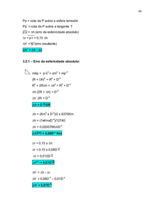 40
Pp = cota de P sobre a esfera terrestre
Pp’ = cota de P sobre a tangente T
p’p = h (erro de esfericidade absoluto)
r = p’r = 0,15 h
h’ = rp (erro resultante)
h’ = h - r
3.2.1 – Erro de esfericidade absoluto:
môp = p’o² = om² + mp’²
(R + Dh)² = R² + D’²
R² + 2Rh + h² = R² + D’²
h (2R + h) = D’²
h .2R = D’²
h = D’2/2R
h = (Km² x D’²)/2 x 6370Km
h = (1xKmxD’²)/12740
h = 0,000078KmD’²
h(m) = 0,08D’² Km
r = 0,15 x h
r = 0,15 x 0,08D’2
r = 0,012D’2
r(m) = 0,01D’2
h’ = h - r
h’ = 0,08D’² – 0,01D’²
h’ = 0,07D’²
 