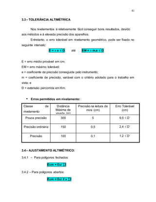 41
3.3– TOLERÂNCIA ALTIMÉTRICA
Nos nivelamentos é relativamente fácil conseguir bons resultados, devido
aos métodos e à elevada precisão dos aparelhos.
Entretanto, o erro tolerável em nivelamento geométrico, pode ser fixado no
seguinte intervalo:
E = ± e  D até EM = ± m.e  D
E = erro médio provável em cm;
EM = erro máximo tolerável;
e = coeficiente de precisão conseguida pelo instrumento;
m = coeficiente de precisão, variável com o critério adotado para o trabalho em
vista; e
D = extensão percorrida em Km.
 Erros permitidos em nivelamento:
3.4– AJUSTAMENTO ALTIMÉTRICO:
3.4.1 – Para polígonos fechados:
Ecm = Ec/ l
3.4.2 – Para polígonos abertos:
Ecm = Ec/ 2 x l
1,2  D’
0,1
100
Precisão
2,4  D’
0,5
150
Precisão ordinária
9,5  D’
5
300
Pouca precisão
Erro Tolerável
(cm)
Precisão na leitura da
mira (cm)
Distância
Máxima de
visada (m)
Classe de
nivelamento
 