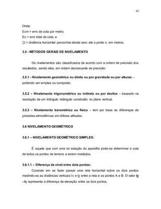 42
Onde:
Ecm = erro de cota por metro;
Ec = erro total de cota; e
l = distância horizontal percorrida desde zero até o ponto n, em metros.
3.5 - MÉTODOS GERAIS DE NIVELAMENTO
Os nivelamentos são classificados de acordo com a ordem de precisão dos
resultados, sendo eles, em ordem decrescente de precisão:
3.5.1 - Nivelamento geométrico ou direto ou por gravidade ou por alturas –
podendo ser simples ou composto.
3.5.2 – Nivelamento trigonométrico ou indireto ou por declive – baseado na
resolução de um triângulo retângulo construído no plano vertical.
3.5.3 – Nivelamento barométrico ou físico – tem por base as diferenças de
pressões atmosféricas em diferes altitudes.
3.6 NIVELAMENTO GEOMÉTRICO
3.6.1 – NIVELAMENTO GEOMÉTRICO SIMPLES:
É aquele que com uma só estação do aparelho pode-se determinar a cota
de todos os pontos de terreno a serem nivelados.
3.6.1.1 – Diferença de nível entre dois pontos:
Consiste em se fazer passar uma reta horizontal sobre os dois pontos
medindo-se as distâncias verticais l1 e l2 entre a reta e os pontos A e B. O valor l2
- l1 representa a diferença de elevação entre os dois pontos.
 