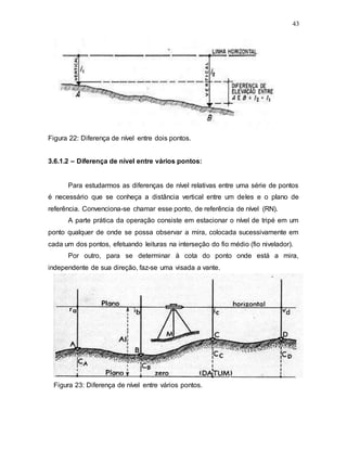 43
Figura 22: Diferença de nível entre dois pontos.
3.6.1.2 – Diferença de nível entre vários pontos:
Para estudarmos as diferenças de nível relativas entre uma série de pontos
é necessário que se conheça a distância vertical entre um deles e o plano de
referência. Convenciona-se chamar esse ponto, de referência de nível (RN).
A parte prática da operação consiste em estacionar o nível de tripé em um
ponto qualquer de onde se possa observar a mira, colocada sucessivamente em
cada um dos pontos, efetuando leituras na interseção do fio médio (fio nivelador).
Por outro, para se determinar à cota do ponto onde está a mira,
independente de sua direção, faz-se uma visada a vante.
Figura 23: Diferença de nível entre vários pontos.
 
