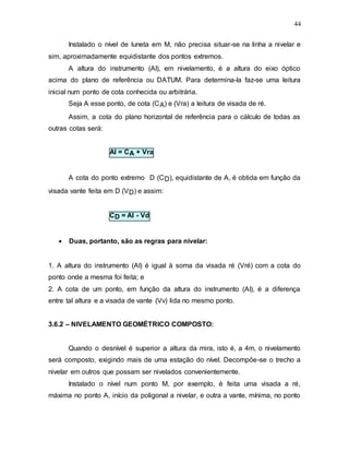44
Instalado o nível de luneta em M, não precisa situar-se na linha a nivelar e
sim, aproximadamente equidistante dos pontos extremos.
A altura do instrumento (AI), em nivelamento, é a altura do eixo óptico
acima do plano de referência ou DATUM. Para determina-la faz-se uma leitura
inicial num ponto de cota conhecida ou arbitrária.
Seja A esse ponto, de cota (CA) e (Vra) a leitura de visada de ré.
Assim, a cota do plano horizontal de referência para o cálculo de todas as
outras cotas será:
AI = CA + Vra
A cota do ponto extremo D (CD), equidistante de A, é obtida em função da
visada vante feita em D (VD) e assim:
CD = AI - Vd
 Duas, portanto, são as regras para nivelar:
1. A altura do instrumento (AI) é igual à soma da visada ré (Vré) com a cota do
ponto onde a mesma foi feita; e
2. A cota de um ponto, em função da altura do instrumento (AI), é a diferença
entre tal altura e a visada de vante (Vv) lida no mesmo ponto.
3.6.2 – NIVELAMENTO GEOMÉTRICO COMPOSTO:
Quando o desnível é superior a altura da mira, isto é, a 4m, o nivelamento
será composto, exigindo mais de uma estação do nível. Decompõe-se o trecho a
nivelar em outros que possam ser nivelados convenientemente.
Instalado o nível num ponto M, por exemplo, é feita uma visada a ré,
máxima no ponto A, início da poligonal a nivelar, e outra a vante, mínima, no ponto
 