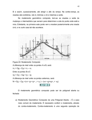 45
B e assim, sucessivamente, até atingir o alto da rampa. Na contra-rampa, as
visadas são contrárias, isto é, mínimas a ré e máximas a vante.
No nivelamento geométrico composto, tem-se as visadas a vante de
mudança e intermediária que servem para determinar a cota do ponto onde está a
mira. Entretanto, na primeira este ponto vem a receber posteriormente uma visada
à ré, e no outro caso tal não acontece.
Figura 24: Nivelamento Composto
A diferença de nível entre os pontos A e B, será:
n1 = CB – CA = r1 – v1
Entre os pontos B e C
n2 = CC – CB = r2 – v2
A diferença de nível entre os pontos extremos, será:
N = CE – CA = (r1+ r2+ r3+ ...+ rn ) – (v1+ v2+v3+...+ vn)
N = r -  v
O nivelamento geométrico composto pode ser de poligonal aberta ou
fechada
a) Nivelamento Geométrico Composto de uma Poligonal Aberta – É o caso
mais comum de nivelamento. É necessário conferir o nivelamento, através
do contra-nivelamento. Contra-nivelamento é uma segunda operação de
 